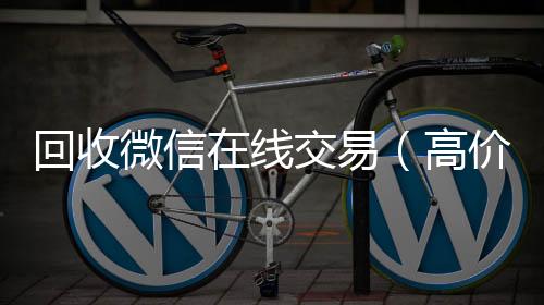 回收微信在线24小时全天收购vx交易（高价回收微信平台）